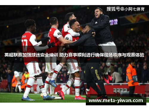英超联赛加强球迷安全培训 助力赛事顺利进行确保现场秩序与观赛体验