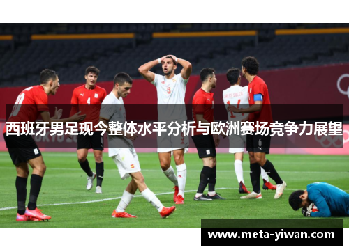 西班牙男足现今整体水平分析与欧洲赛场竞争力展望