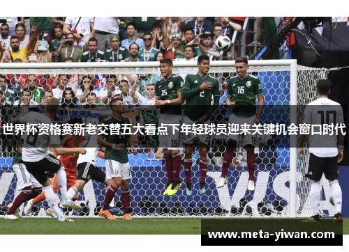 世界杯资格赛新老交替五大看点下年轻球员迎来关键机会窗口时代