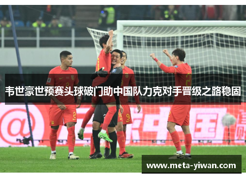 韦世豪世预赛头球破门助中国队力克对手晋级之路稳固